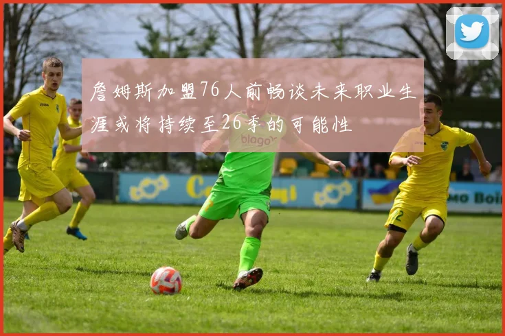 詹姆斯加盟76人前畅谈未来职业生涯或将持续至26季的可能性