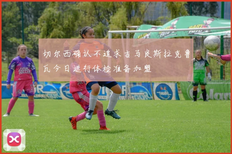 切尔西确认不追求吉马良斯拉克鲁瓦今日进行体检准备加盟