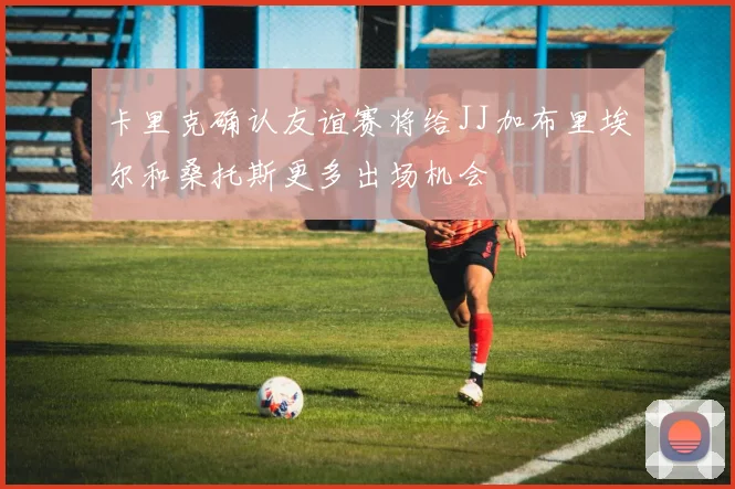 卡里克确认友谊赛将给JJ加布里埃尔和桑托斯更多出场机会