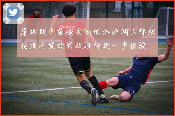詹姆斯季前恢复训练加速湖人锋线轮换方案的有效性待进一步检验